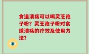 食道溃疡可以喝灵芝孢子粉？灵芝孢子粉对食道溃疡的疗效及使用方法？