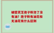 破壁灵芝孢子粉泡了没有油？孢子粉有油花和无油花有什么区别