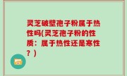 灵芝破壁孢子粉属于热性吗(灵芝孢子粉的性质：属于热性还是寒性？)