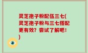 灵芝孢子粉配伍三七(灵芝孢子粉与三七搭配更有效？尝试了解吧！)