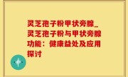 灵芝孢子粉甲状旁腺_灵芝孢子粉与甲状旁腺功能：健康益处及应用探讨