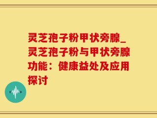 灵芝孢子粉甲状旁腺_灵芝孢子粉与甲状旁腺功能：健康益处及应用探讨