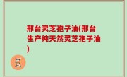 邢台灵芝孢子油(邢台生产纯天然灵芝孢子油)