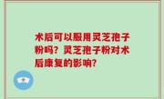 术后可以服用灵芝孢子粉吗？灵芝孢子粉对术后康复的影响？