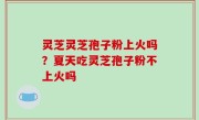 灵芝灵芝孢子粉上火吗？夏天吃灵芝孢子粉不上火吗