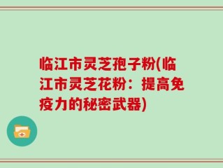 临江市灵芝孢子粉(临江市灵芝花粉：提高免疫力的秘密武器)