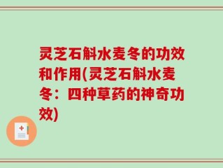 灵芝石斛水麦冬的功效和作用(灵芝石斛水麦冬：四种草药的神奇功效)