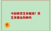 今龄牌灵芝多糖液？灵芝多糖治失眠吗