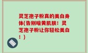 灵芝孢子粉真的美白身体(告别暗黄肌肤！灵芝孢子粉让你轻松美白！)