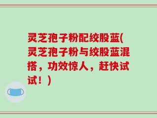灵芝孢子粉配绞股蓝(灵芝孢子粉与绞股蓝混搭，功效惊人，赶快试试！)