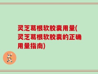 灵芝葛根软胶囊用量(灵芝葛根软胶囊的正确用量指南)