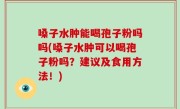 嗓子水肿能喝孢子粉吗吗(嗓子水肿可以喝孢子粉吗？建议及食用方法！)