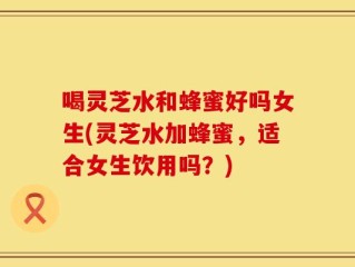 喝灵芝水和蜂蜜好吗女生(灵芝水加蜂蜜，适合女生饮用吗？)