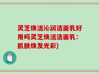 灵芝焕活沁润洁面乳好用吗灵芝焕活洁面乳：肌肤焕发光彩)
