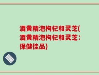 酒黄精泡枸杞和灵芝(酒黄精泡枸杞和灵芝：保健佳品)