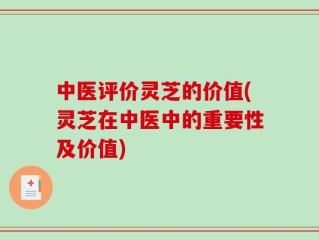 中医评价灵芝的价值(灵芝在中医中的重要性及价值)