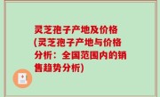 灵芝孢子产地及价格 (灵芝孢子产地与价格分析：全国范围内的销售趋势分析)