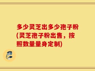 多少灵芝出多少孢子粉(灵芝孢子粉出售，按照数量量身定制)