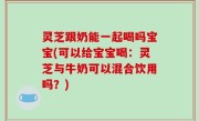 灵芝跟奶能一起喝吗宝宝(可以给宝宝喝：灵芝与牛奶可以混合饮用吗？)
