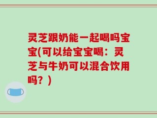 灵芝跟奶能一起喝吗宝宝(可以给宝宝喝：灵芝与牛奶可以混合饮用吗？)