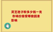 灵芝孢子粉多少钱一克 市场价格受哪些因素影响