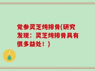 党参灵芝炖排骨(研究发现：灵芝炖排骨具有很多益处！)
