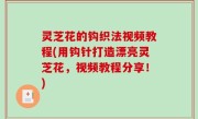 灵芝花的钩织法视频教程(用钩针打造漂亮灵芝花，视频教程分享！)
