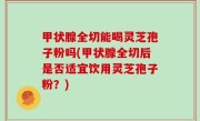甲状腺全切能喝灵芝孢子粉吗(甲状腺全切后是否适宜饮用灵芝孢子粉？)