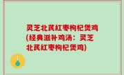 灵芝北芪红枣枸杞煲鸡(经典滋补鸡汤：灵芝北芪红枣枸杞煲鸡)