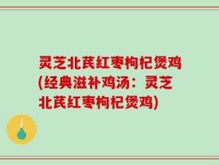 灵芝北芪红枣枸杞煲鸡(经典滋补鸡汤：灵芝北芪红枣枸杞煲鸡)