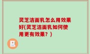 灵芝洁面乳怎么用效果好(灵芝洁面乳如何使用更有效果？)