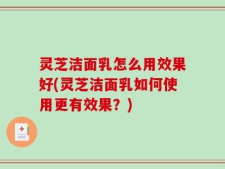 灵芝洁面乳怎么用效果好(灵芝洁面乳如何使用更有效果？)