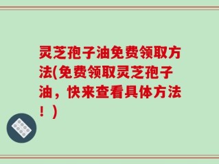 灵芝孢子油免费领取方法(免费领取灵芝孢子油，快来查看具体方法！)