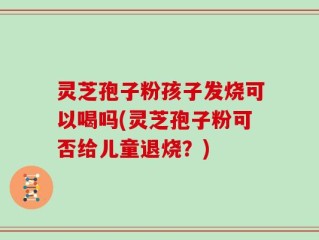 灵芝孢子粉孩子发烧可以喝吗(灵芝孢子粉可否给儿童退烧？)