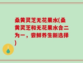 桑黄灵芝无花果水(桑黄灵芝和无花果水合二为一，尝鲜养生新选择)