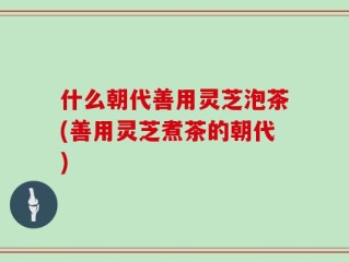 什么朝代善用灵芝泡茶(善用灵芝煮茶的朝代)