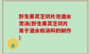 野生黑灵芝切片泡酒水煲汤(野生黑灵芝切片用于酒水和汤料的制作)