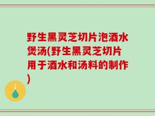 野生黑灵芝切片泡酒水煲汤(野生黑灵芝切片用于酒水和汤料的制作)