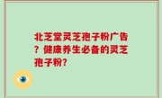 北芝堂灵芝孢子粉广告？健康养生必备的灵芝孢子粉？