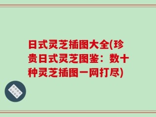 日式灵芝插图大全(珍贵日式灵芝图鉴：数十种灵芝插图一网打尽)