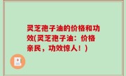 灵芝孢子油的价格和功效(灵芝孢子油：价格亲民，功效惊人！)