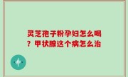 灵芝孢子粉孕妇怎么喝？甲状腺这个病怎么治