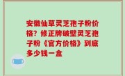安徽仙草灵芝孢子粉价格？修正牌破壁灵芝孢子粉《官方价格》到底多少钱一盒