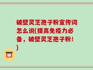 破壁灵芝孢子粉宣传词怎么说(提高免疫力必备，破壁灵芝孢子粉！)