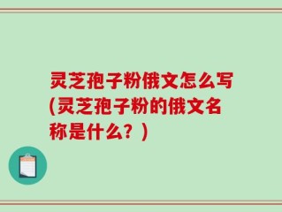 灵芝孢子粉俄文怎么写(灵芝孢子粉的俄文名称是什么？)