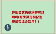 野生灵芝枸杞泡茶可以喝吗(野生灵芝枸杞泡茶是否适合饮用？)