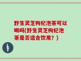 野生灵芝枸杞泡茶可以喝吗(野生灵芝枸杞泡茶是否适合饮用？)