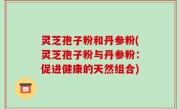 灵芝孢子粉和丹参粉(灵芝孢子粉与丹参粉：促进健康的天然组合)