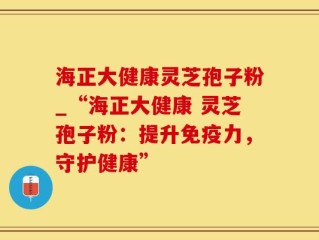 海正大健康灵芝孢子粉_“海正大健康 灵芝孢子粉：提升免疫力，守护健康”