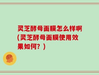 灵芝酵母面膜怎么样啊(灵芝酵母面膜使用效果如何？)